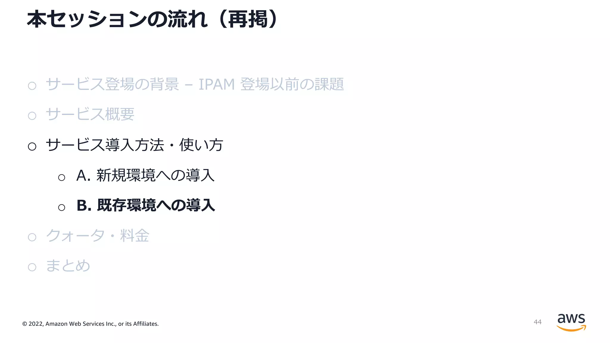 © 2022, Amazon Web Services Inc., or its Affiliates.
本セッションの流れ（再掲）
o サービス登場の背景 – IPAM 登場以前の課題
o サービス概要
o サービス導⼊⽅法・使い⽅
o A. 新規環境への導⼊
o B. 既存環境への導⼊
o クォータ・料⾦
o まとめ
44
 