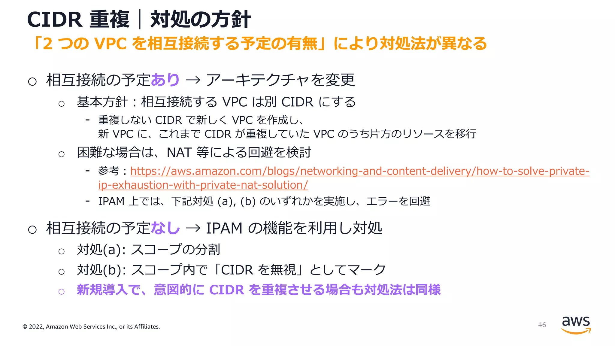 © 2022, Amazon Web Services Inc., or its Affiliates.
CIDR 重複｜対処の⽅針
o 相互接続の予定あり → アーキテクチャを変更
o 基本⽅針︓相互接続する VPC は別 CIDR にする
- 重複しない CIDR で新しく VPC を作成し、
新 VPC に、これまで CIDR が重複していた VPC のうち⽚⽅のリソースを移⾏
o 困難な場合は、NAT 等による回避を検討
- 参考︓https://aws.amazon.com/blogs/networking-and-content-delivery/how-to-solve-private-
ip-exhaustion-with-private-nat-solution/
- IPAM 上では、下記対処 (a), (b) のいずれかを実施し、エラーを回避
o 相互接続の予定なし → IPAM の機能を利⽤し対処
o 対処(a): スコープの分割
o 対処(b): スコープ内で「CIDR を無視」としてマーク
o 新規導⼊で、意図的に CIDR を重複させる場合も対処法は同様
「2 つの VPC を相互接続する予定の有無」により対処法が異なる
46
 