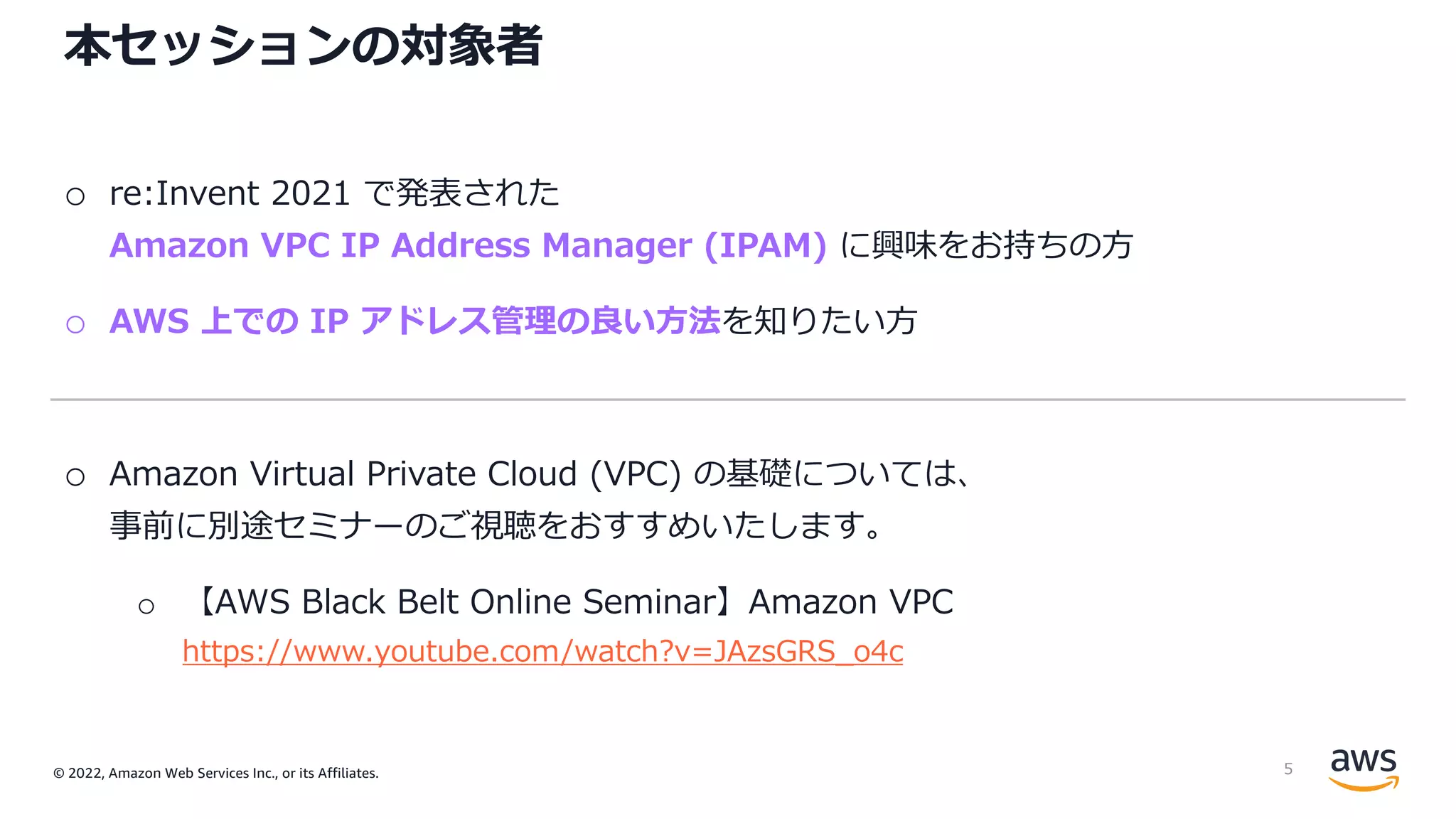 © 2022, Amazon Web Services Inc., or its Affiliates.
本セッションの対象者
o re:Invent 2021 で発表された
Amazon VPC IP Address Manager (IPAM) に興味をお持ちの⽅
o AWS 上での IP アドレス管理の良い⽅法を知りたい⽅
o Amazon Virtual Private Cloud (VPC) の基礎については、
事前に別途セミナーのご視聴をおすすめいたします。
o 【AWS Black Belt Online Seminar】Amazon VPC
https://www.youtube.com/watch?v=JAzsGRS_o4c
5
 