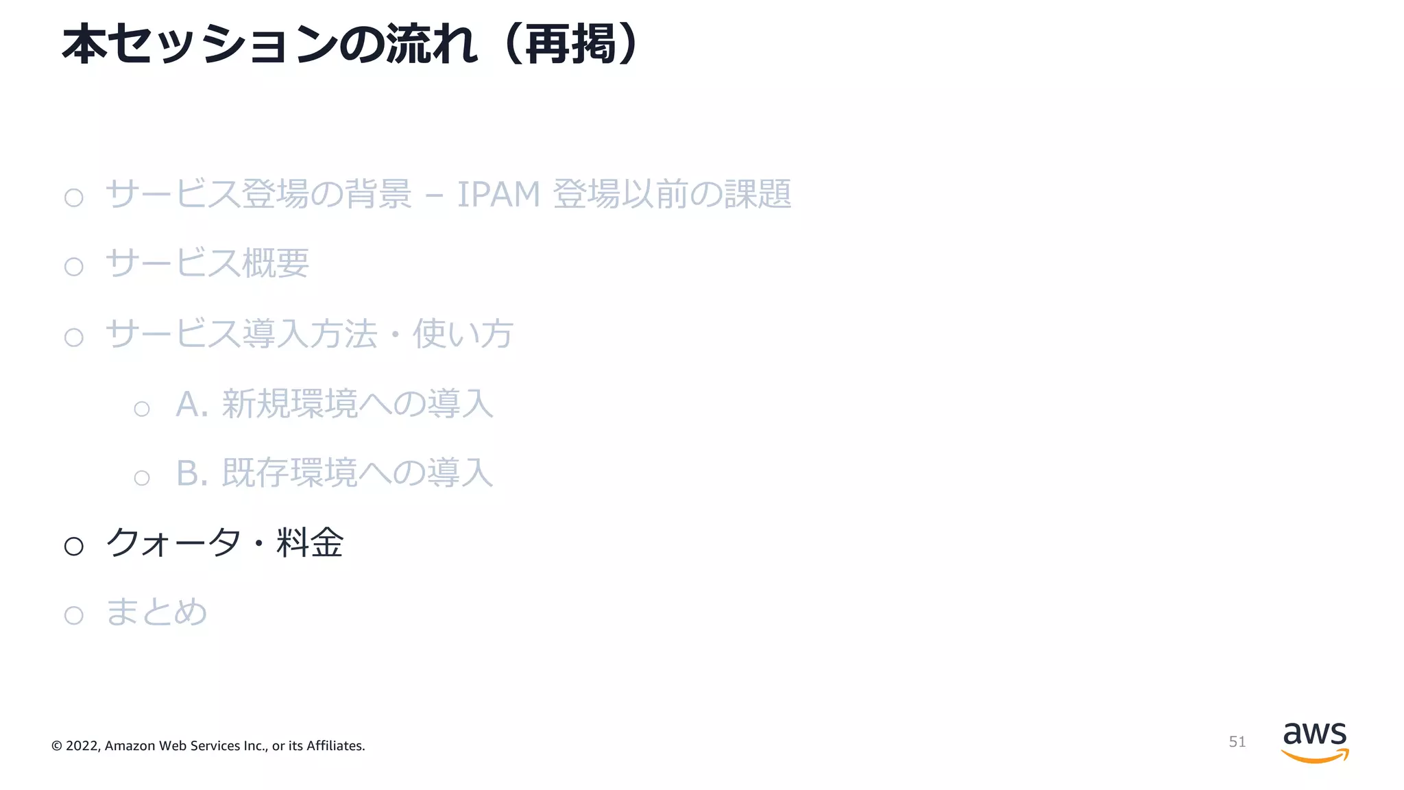 © 2022, Amazon Web Services Inc., or its Affiliates.
本セッションの流れ（再掲）
o サービス登場の背景 – IPAM 登場以前の課題
o サービス概要
o サービス導⼊⽅法・使い⽅
o A. 新規環境への導⼊
o B. 既存環境への導⼊
o クォータ・料⾦
o まとめ
51
 