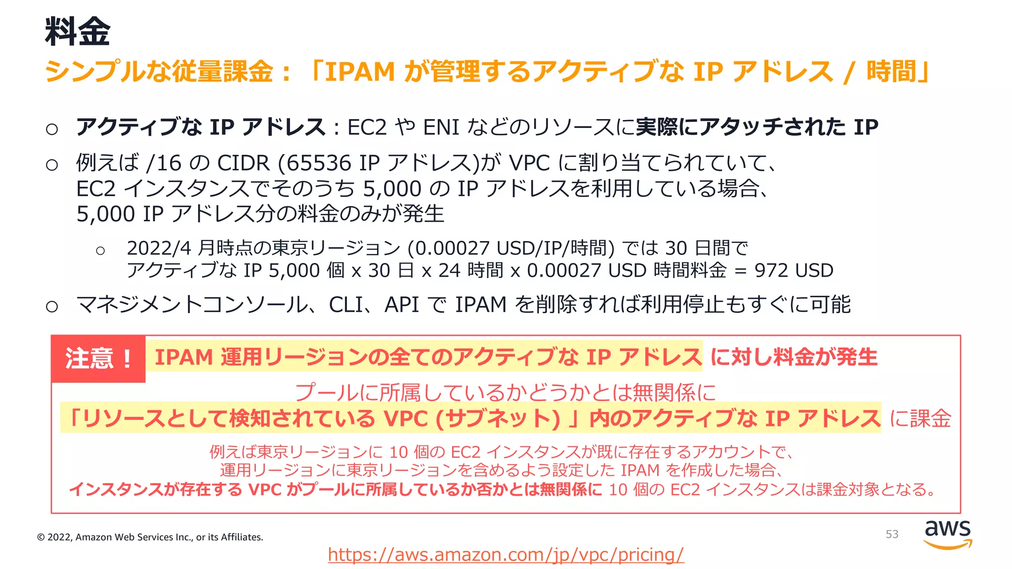 © 2022, Amazon Web Services Inc., or its Affiliates.
料⾦
o アクティブな IP アドレス︓EC2 や ENI などのリソースに実際にアタッチされた IP
o 例えば /16 の CIDR (65536 IP アドレス)が VPC に割り当てられていて、
EC2 インスタンスでそのうち 5,000 の IP アドレスを利⽤している場合、
5,000 IP アドレス分の料⾦のみが発⽣
o 2022/4 ⽉時点の東京リージョン (0.00027 USD/IP/時間) では 30 ⽇間で
アクティブな IP 5,000 個 x 30 ⽇ x 24 時間 x 0.00027 USD 時間料⾦ = 972 USD
o マネジメントコンソール、CLI、API で IPAM を削除すれば利⽤停⽌もすぐに可能
シンプルな従量課⾦︓「IPAM が管理するアクティブな IP アドレス / 時間」
https://aws.amazon.com/jp/vpc/pricing/
IPAM 運⽤リージョンの全てのアクティブな IP アドレス に対し料⾦が発⽣
プールに所属しているかどうかとは無関係に
「リソースとして検知されている VPC (サブネット) 」内のアクティブな IP アドレス に課⾦
例えば東京リージョンに 10 個の EC2 インスタンスが既に存在するアカウントで、
運⽤リージョンに東京リージョンを含めるよう設定した IPAM を作成した場合、
インスタンスが存在する VPC がプールに所属しているか否かとは無関係に 10 個の EC2 インスタンスは課⾦対象となる。
注意 !
53
 