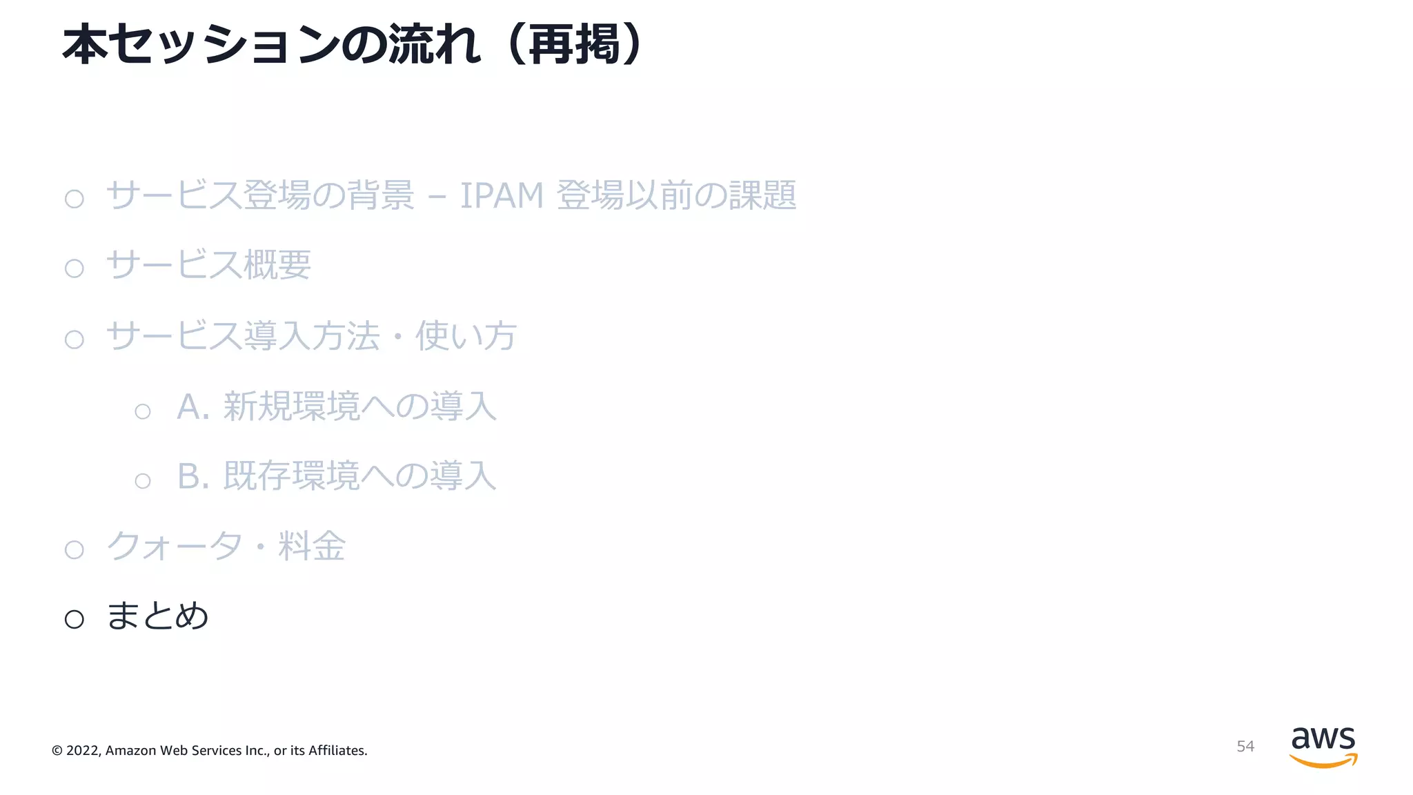 © 2022, Amazon Web Services Inc., or its Affiliates.
本セッションの流れ（再掲）
o サービス登場の背景 – IPAM 登場以前の課題
o サービス概要
o サービス導⼊⽅法・使い⽅
o A. 新規環境への導⼊
o B. 既存環境への導⼊
o クォータ・料⾦
o まとめ
54
 