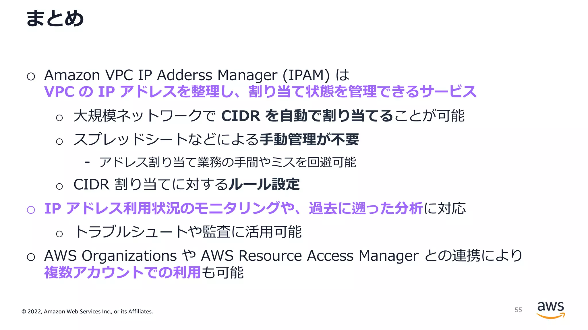 © 2022, Amazon Web Services Inc., or its Affiliates.
まとめ
o Amazon VPC IP Adderss Manager (IPAM) は
VPC の IP アドレスを整理し、割り当て状態を管理できるサービス
o ⼤規模ネットワークで CIDR を⾃動で割り当てることが可能
o スプレッドシートなどによる⼿動管理が不要
- アドレス割り当て業務の⼿間やミスを回避可能
o CIDR 割り当てに対するルール設定
o IP アドレス利⽤状況のモニタリングや、過去に遡った分析に対応
o トラブルシュートや監査に活⽤可能
o AWS Organizations や AWS Resource Access Manager との連携により
複数アカウントでの利⽤も可能
55
 