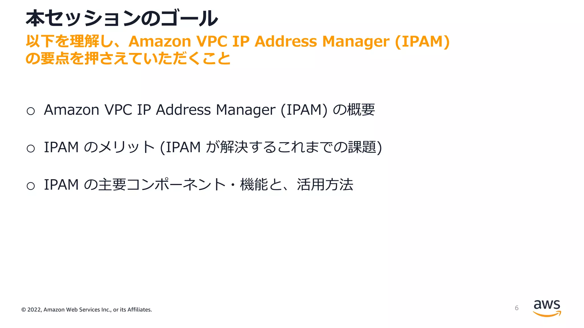 © 2022, Amazon Web Services Inc., or its Affiliates.
本セッションのゴール
o Amazon VPC IP Address Manager (IPAM) の概要
o IPAM のメリット (IPAM が解決するこれまでの課題)
o IPAM の主要コンポーネント・機能と、活⽤⽅法
以下を理解し、Amazon VPC IP Address Manager (IPAM)
の要点を押さえていただくこと
6
 