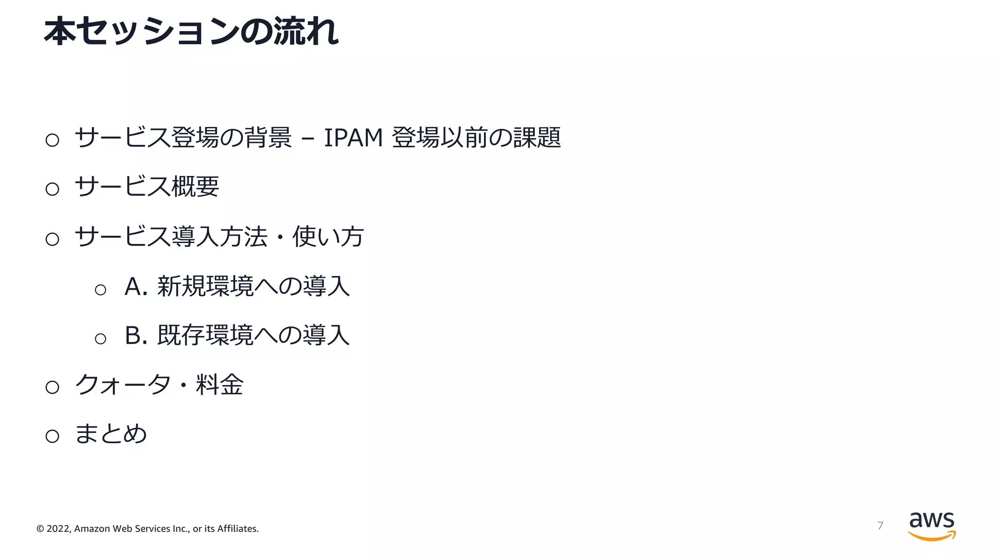 © 2022, Amazon Web Services Inc., or its Affiliates.
本セッションの流れ
o サービス登場の背景 – IPAM 登場以前の課題
o サービス概要
o サービス導⼊⽅法・使い⽅
o A. 新規環境への導⼊
o B. 既存環境への導⼊
o クォータ・料⾦
o まとめ
7
 