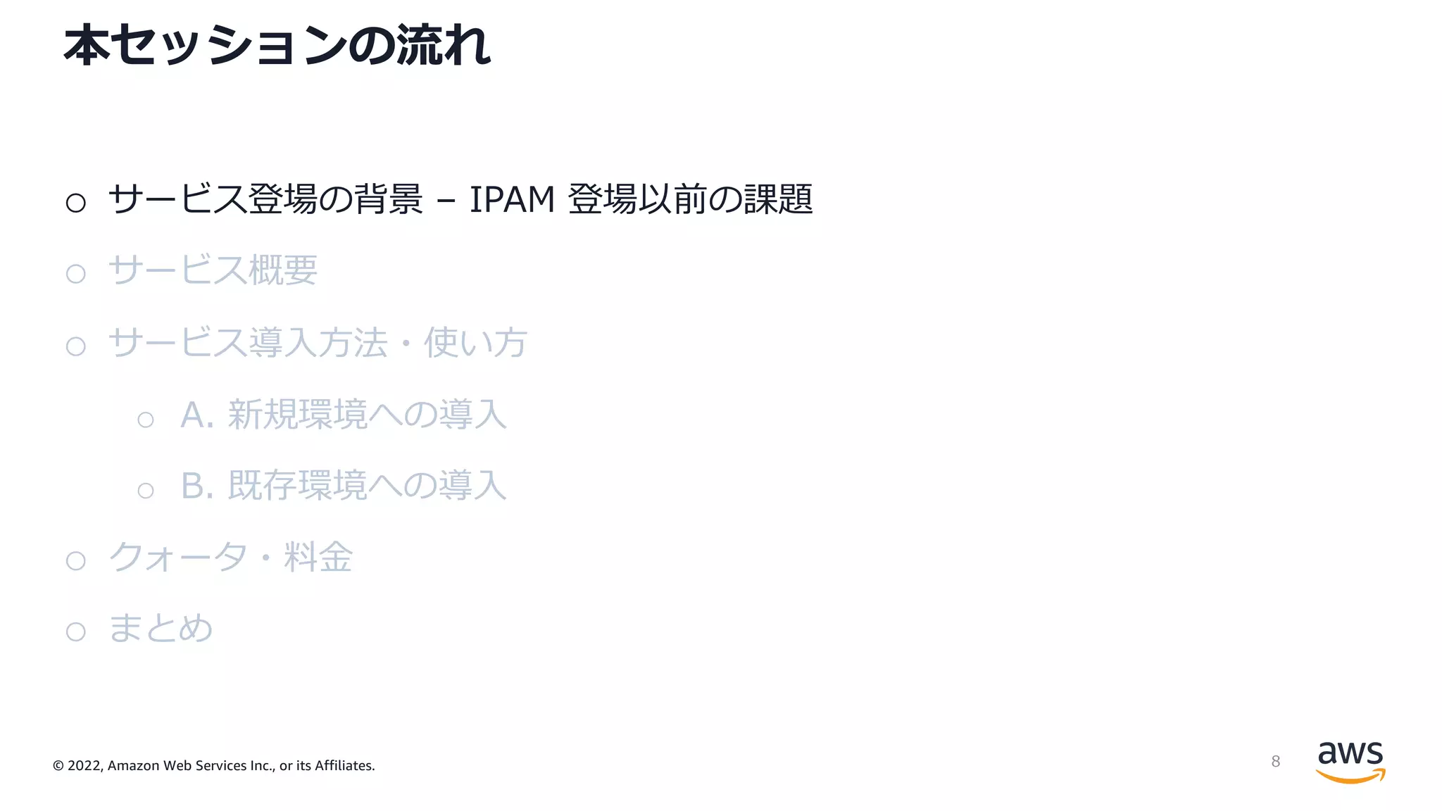 © 2022, Amazon Web Services Inc., or its Affiliates.
本セッションの流れ
o サービス登場の背景 – IPAM 登場以前の課題
o サービス概要
o サービス導⼊⽅法・使い⽅
o A. 新規環境への導⼊
o B. 既存環境への導⼊
o クォータ・料⾦
o まとめ
8
 