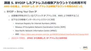 © 2022, Amazon Web Services Inc., or its Affiliates.
課題 5. BYOIP したアドレスの複数アカウントでの利⽤不可
o BYOIP = Bring Your Own IP
o お客様が所有されているパブリック IP アドレスを、AWS 上で利⽤すること
o 以下などの地域インターネットレジストリに対応
- American Registry for Internet Numbers (ARIN)
- Réseaux IP Européens Network Coordination Centre (RIPE)
- Asia-Pacific Network Information Centre (APNIC)
- 参照︓https://docs.aws.amazon.com/ja_jp/AWSEC2/latest/UserGuide/ec2-byoip.html
o 2022/4 ⽉現在、JPNIC から取得した IP アドレスには⾮対応
AWS の仕様上、BYOIP した IP アドレスは単独アカウント利⽤のみだった
13
 