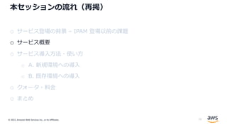 © 2022, Amazon Web Services Inc., or its Affiliates.
本セッションの流れ（再掲）
o サービス登場の背景 – IPAM 登場以前の課題
o サービス概要
o サービス導⼊⽅法・使い⽅
o A. 新規環境への導⼊
o B. 既存環境への導⼊
o クォータ・料⾦
o まとめ
15
 