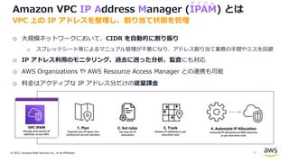 © 2022, Amazon Web Services Inc., or its Affiliates.
Amazon VPC IP Address Manager (IPAM) とは
o ⼤規模ネットワークにおいて、CIDR を⾃動的に割り振り
o スプレッドシート等によるマニュアル管理が不要になり、アドレス割り当て業務の⼿間やミスを回避
o IP アドレス利⽤のモニタリング、過去に遡った分析、監査にも対応
o AWS Organizations や AWS Resource Access Manager との連携も可能
o 料⾦はアクティブな IP アドレス分だけの従量課⾦
VPC 上の IP アドレスを整理し、割り当て状態を管理
ア イ パ ム
16
 