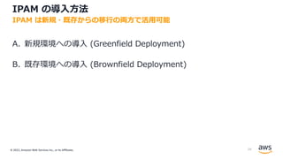 © 2022, Amazon Web Services Inc., or its Affiliates.
IPAM の導⼊⽅法
A. 新規環境への導⼊ (Greenfield Deployment)
B. 既存環境への導⼊ (Brownfield Deployment)
IPAM は新規・既存からの移⾏の両⽅で活⽤可能
18
 