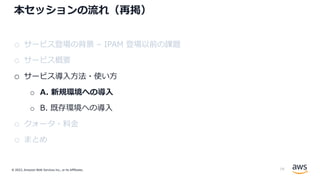 © 2022, Amazon Web Services Inc., or its Affiliates.
本セッションの流れ（再掲）
o サービス登場の背景 – IPAM 登場以前の課題
o サービス概要
o サービス導⼊⽅法・使い⽅
o A. 新規環境への導⼊
o B. 既存環境への導⼊
o クォータ・料⾦
o まとめ
19
 