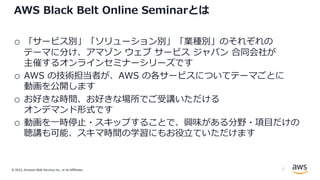 © 2022, Amazon Web Services Inc., or its Affiliates.
AWS Black Belt Online Seminarとは
o 「サービス別」「ソリューション別」「業種別」のそれぞれの
テーマに分け、アマゾン ウェブ サービス ジャパン 合同会社が
主催するオンラインセミナーシリーズです
o AWS の技術担当者が、AWS の各サービスについてテーマごとに
動画を公開します
o お好きな時間、お好きな場所でご受講いただける
オンデマンド形式です
o 動画を⼀時停⽌・スキップすることで、興味がある分野・項⽬だけの
聴講も可能、スキマ時間の学習にもお役⽴ていただけます
2
 