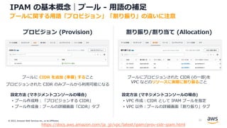 © 2022, Amazon Web Services Inc., or its Affiliates.
プロビジョン (Provision) 割り振り/割り当て (Allocation)
プールに CIDR を追加 (準備) すること
プロビジョンされた CIDR のみプールから利⽤可能になる
プールにプロビジョンされた CIDR (の⼀部)を
VPC などのリソースに実際に割り振ること
設定⽅法 (マネジメントコンソールの場合)
• プール作成時︓「プロビジョンする CIDR」
• プール作成後︓プールの詳細画⾯「CIDR」タブ
設定⽅法 (マネジメントコンソールの場合)
• VPC 作成︓CIDR として IPAM プールを指定
• VPC 以外︓プールの詳細画⾯「割り振り」タブ
IPAM の基本概念｜プール - ⽤語の補⾜
プールに関する⽤語「プロビジョン」「割り振り」の違いに注意
https://docs.aws.amazon.com/ja_jp/vpc/latest/ipam/prov-cidr-ipam.html
25
 
