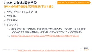 © 2022, Amazon Web Services Inc., or its Affiliates.
IPAM の作成/設定⼿段
o AWS マネジメントコンソール
o AWS CLI
o AWS SDK
o クエリ API
o 直接 IPAM にアクセスして様々な操作が可能だが、アプリケーション側で
リクエストする際に署名⽤ハッシュ計算やエラーハンドリングが必要。
o https://docs.aws.amazon.com/AWSEC2/latest/APIReference/
IPAM の作成や設定を⾏う⼿段は以下の 4 通り
https://docs.aws.amazon.com/ja_jp/vpc/latest/ipam/access-ipam.html
IPAM 作成 IP 空間設計 割り振りルール設定
26
 
