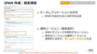 © 2022, Amazon Web Services Inc., or its Affiliates.
IPAM 作成｜設定項⽬
o データレプリケーションを許可
o IPAM 作成のためには許可が必須
o 運⽤リージョン（複数選択）
o IPAM がリソースを検知するリージョン
o 現在のリージョンは運⽤リージョンに
強制的に含まれ、ホームリージョンになる
https://docs.aws.amazon.com/ja_jp/vpc/latest/ipam/create-ipam.html
IPAM 作成 IP 空間設計 割り振りルール設定
28
 