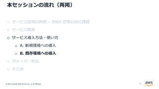 © 2022, Amazon Web Services Inc., or its Affiliates.
本セッションの流れ（再掲）
o サービス登場の背景 – IPAM 登場以前の課題
o サービス概要
o サービス導⼊⽅法・使い⽅
o A. 新規環境への導⼊
o B. 既存環境への導⼊
o クォータ・料⾦
o まとめ
44
 