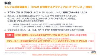 © 2022, Amazon Web Services Inc., or its Affiliates.
料⾦
o アクティブな IP アドレス︓EC2 や ENI などのリソースに実際にアタッチされた IP
o 例えば /16 の CIDR (65536 IP アドレス)が VPC に割り当てられていて、
EC2 インスタンスでそのうち 5,000 の IP アドレスを利⽤している場合、
5,000 IP アドレス分の料⾦のみが発⽣
o 2022/4 ⽉時点の東京リージョン (0.00027 USD/IP/時間) では 30 ⽇間で
アクティブな IP 5,000 個 x 30 ⽇ x 24 時間 x 0.00027 USD 時間料⾦ = 972 USD
o マネジメントコンソール、CLI、API で IPAM を削除すれば利⽤停⽌もすぐに可能
シンプルな従量課⾦︓「IPAM が管理するアクティブな IP アドレス / 時間」
https://aws.amazon.com/jp/vpc/pricing/
IPAM 運⽤リージョンの全てのアクティブな IP アドレス に対し料⾦が発⽣
プールに所属しているかどうかとは無関係に
「リソースとして検知されている VPC (サブネット) 」内のアクティブな IP アドレス に課⾦
例えば東京リージョンに 10 個の EC2 インスタンスが既に存在するアカウントで、
運⽤リージョンに東京リージョンを含めるよう設定した IPAM を作成した場合、
インスタンスが存在する VPC がプールに所属しているか否かとは無関係に 10 個の EC2 インスタンスは課⾦対象となる。
注意 !
53
 