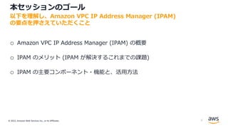 © 2022, Amazon Web Services Inc., or its Affiliates.
本セッションのゴール
o Amazon VPC IP Address Manager (IPAM) の概要
o IPAM のメリット (IPAM が解決するこれまでの課題)
o IPAM の主要コンポーネント・機能と、活⽤⽅法
以下を理解し、Amazon VPC IP Address Manager (IPAM)
の要点を押さえていただくこと
6
 