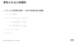 © 2022, Amazon Web Services Inc., or its Affiliates.
本セッションの流れ
o サービス登場の背景 – IPAM 登場以前の課題
o サービス概要
o サービス導⼊⽅法・使い⽅
o A. 新規環境への導⼊
o B. 既存環境への導⼊
o クォータ・料⾦
o まとめ
8
 