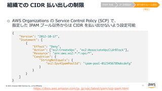 © 2022, Amazon Web Services Inc., or its Affiliates.
組織での CIDR 払い出しの制限
o AWS Organizations の Service Control Policy (SCP) で、
指定した IPAM プール以外からは CIDR を払い出せないよう設定可能
https://docs.aws.amazon.com/ja_jp/vpc/latest/ipam/scp-ipam.html
{
"Version": "2012-10-17",
"Statement": [
{
"Effect": "Deny",
"Action": ["ec2:CreateVpc", "ec2:AssociateVpcCidrBlock"],
"Resource": "arn:aws:ec2:*:*:vpc/*",
"Condition": {
"StringNotEquals": {
"ec2:Ipv4IpamPoolId": "ipam-pool-0123456789abcdefg"
}
}
}
]
}
IPAM 作成 IP 空間設計 割り振りルール設定
(補⾜)
35
 