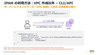 © 2022, Amazon Web Services Inc., or its Affiliates.
IPAM の利⽤⽅法｜VPC 作成以外 – CLI/API
オーバーレイネットワーク、VPN 等⽤に CIDR の事前割り振り
CLI: https://docs.aws.amazon.com/cli/latest/reference/ec2/allocate-ipam-pool-cidr.html
API: https://docs.aws.amazon.com/ja_jp/AWSEC2/latest/APIReference/API_AllocateIpamPoolCidr.html
開発者 IPAM
(1) CIDR 申請
{
"IpamPoolAllocation": {
"Cidr": "10.0.0.0/24",
"IpamPoolAllocationId": "ipam-pool-alloc-018ecc28043b54ba38e2cd99943cebfbd",
"ResourceType": "custom",
"ResourceOwner": "123456789012”
}
}
$ aws ec2 allocate-ipam-pool-cidr 
--ipam-pool-id ipam-pool-0533048da7d823723 
--netmask-length 24
(2) 使⽤可能な CIDR を割り振り
38
 