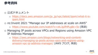 © 2022, Amazon Web Services Inc., or its Affiliates.
参考資料
o 公式ドキュメント
o https://docs.aws.amazon.com/ja_jp/vpc/latest/ipam/what-it-is-
ipam.html
o re:Invent 2021 “Manage our IP addresses at scale on AWS”
o https://www.youtube.com/watch?v=xtLJgJfhPLg&t=5s (英語)
o Managing IP pools across VPCs and Regions using Amazon VPC
IP Address Manager
o https://aws.amazon.com/blogs/networking-and-content-
delivery/managing-ip-pools-across-vpcs-and-regions-using-
amazon-vpc-ip-address-manager/ (AWS ブログ, 英語)
56
 