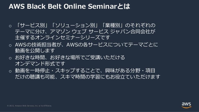 © 2022, Amazon Web Services, Inc. or its Affiliates.
AWS Black Belt Online Seminarとは
o 「サービス別」「ソリューション別」「業種別」のそれぞれの
テーマに分け、アマゾン ウェブ サービス ジャパン合同会社が
主催するオンラインセミナーシリーズです
o AWSの技術担当者が、AWSの各サービスについてテーマごとに
動画を公開します
o お好きな時間、お好きな場所でご受講いただける
オンデマンド形式です
o 動画を一時停止・スキップすることで、興味がある分野・項目
だけの聴講も可能、スキマ時間の学習にもお役立ていただけます
 