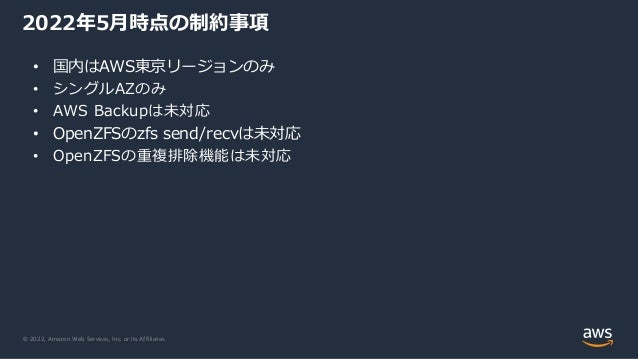 © 2022, Amazon Web Services, Inc. or its Affiliates.
2022年5月時点の制約事項
• 国内はAWS東京リージョンのみ
• シングルAZのみ
• AWS Backupは未対応
• OpenZFSのzfs send/recvは未対応
• OpenZFSの重複排除機能は未対応
 