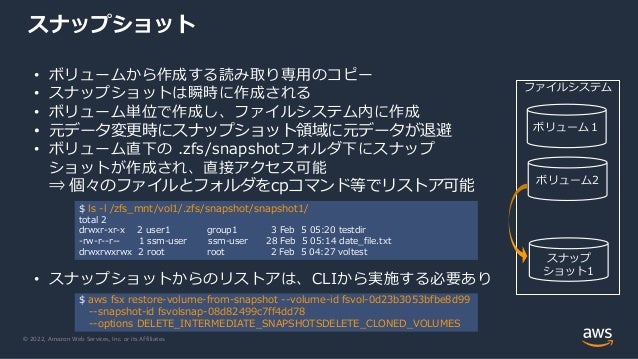 © 2022, Amazon Web Services, Inc. or its Affiliates.
スナップショット
• ボリュームから作成する読み取り専用のコピー
• スナップショットは瞬時に作成される
• ボリューム単位で作成し、ファイルシステム内に作成
• 元データ変更時にスナップショット領域に元データが退避
• ボリューム直下の .zfs/snapshotフォルダ下にスナップ
ショットが作成され、直接アクセス可能
⇒ 個々のファイルとフォルダをcpコマンド等でリストア可能
• スナップショットからのリストアは、CLIから実施する必要あり
$ ls -l /zfs_mnt/vol1/.zfs/snapshot/snapshot1/
total 2
drwxr-xr-x 2 user1 group1 3 Feb 5 05:20 testdir
-rw-r--r-- 1 ssm-user ssm-user 28 Feb 5 05:14 date_file.txt
drwxrwxrwx 2 root root 2 Feb 5 04:27 voltest
$ aws fsx restore-volume-from-snapshot --volume-id fsvol-0d23b3053bfbe8d99
--snapshot-id fsvolsnap-08d82499c7ff4dd78
--options DELETE_INTERMEDIATE_SNAPSHOTSDELETE_CLONED_VOLUMES
ファイルシステム
ボリューム１
ボリューム2
スナップ
ショット1
 
