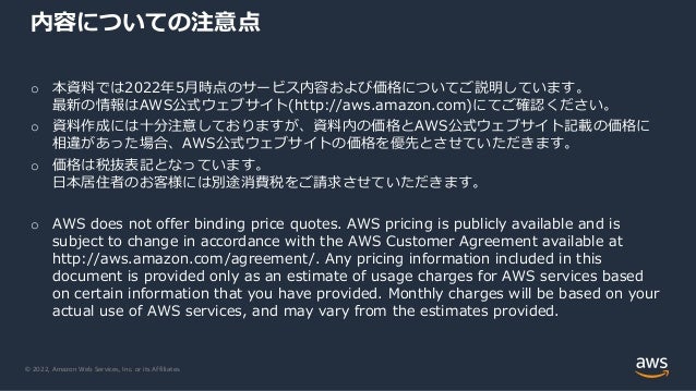 © 2022, Amazon Web Services, Inc. or its Affiliates.
o 本資料では2022年5月時点のサービス内容および価格についてご説明しています。
最新の情報はAWS公式ウェブサイト(http://aws.amazon.com)にてご確認ください。
o 資料作成には十分注意しておりますが、資料内の価格とAWS公式ウェブサイト記載の価格に
相違があった場合、AWS公式ウェブサイトの価格を優先とさせていただきます。
o 価格は税抜表記となっています。
日本居住者のお客様には別途消費税をご請求させていただきます。
o AWS does not offer binding price quotes. AWS pricing is publicly available and is
subject to change in accordance with the AWS Customer Agreement available at
http://aws.amazon.com/agreement/. Any pricing information included in this
document is provided only as an estimate of usage charges for AWS services based
on certain information that you have provided. Monthly charges will be based on your
actual use of AWS services, and may vary from the estimates provided.
内容についての注意点
 