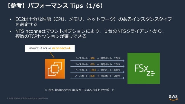 © 2022, Amazon Web Services, Inc. or its Affiliates.
【参考】パフォーマンス Tips（1/6）
• EC2は十分な性能（CPU、メモリ、ネットワーク）のあるインスタンスタイプ
を選定する
• NFS nconnectマウントオプションにより、１台のNFSクライアントから、
複数のTCPセッションが確立できる
ソースポート：928 ⇒ 宛先ポート：2049
mount -t nfs -o nconnect=4
ソースポート：670 ⇒ 宛先ポート：2049
ソースポート：1005 ⇒ 宛先ポート：2049
ソースポート：878 ⇒ 宛先ポート：2049
※ NFS nconnectはLinuxカーネル5.3以上でサポート
 