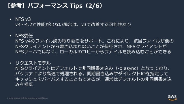 © 2022, Amazon Web Services, Inc. or its Affiliates.
【参考】パフォーマンス Tips（2/6）
• NFS v3
v4～4.2で性能が出ない場合は、v3で改善する可能性あり
• NFS委任
NFS v4のファイル読み取り委任をサポート。これにより、該当ファイルが他の
NFSクライアントから書き込まれないことが保証され、NFSクライアントが
NFSサーバではなく、ローカルのコピーからファイルを読み込むことができる
• リクエストモデル
NFSクライアントはデフォルトで非同期書き込み（-o async）となっており、
バッファにより高速で処理される。同期書き込みやダイレクトIOを指定して
キャッシュをバイパスすることもできるが、通常はデフォルトの非同期書き込
みを推奨
 