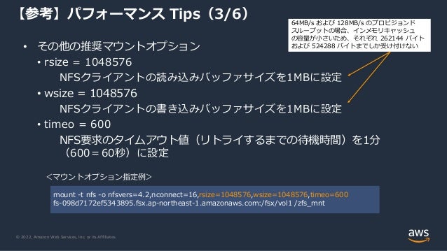 © 2022, Amazon Web Services, Inc. or its Affiliates.
【参考】パフォーマンス Tips（3/6）
• その他の推奨マウントオプション
• rsize = 1048576
NFSクライアントの読み込みバッファサイズを1MBに設定
• wsize = 1048576
NFSクライアントの書き込みバッファサイズを1MBに設定
• timeo = 600
NFS要求のタイムアウト値（リトライするまでの待機時間）を1分
（600＝60秒）に設定
＜マウントオプション指定例＞
mount -t nfs -o nfsvers=4.2,nconnect=16,rsize=1048576,wsize=1048576,timeo=600
fs-098d7172ef5343895.fsx.ap-northeast-1.amazonaws.com:/fsx/vol1 /zfs_mnt
64MB/s および 128MB/s のプロビジョンド
スループットの場合、インメモリキャッシュ
の容量が小さいため、それぞれ 262144 バイト
および 524288 バイトまでしか受け付けない
 