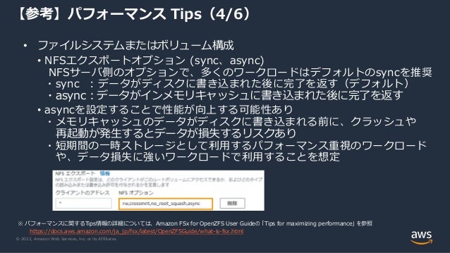 © 2022, Amazon Web Services, Inc. or its Affiliates.
• ファイルシステムまたはボリューム構成
• NFSエクスポートオプション (sync、async)
NFSサーバ側のオプションで、多くのワークロードはデフォルトのsyncを推奨
・sync ：データがディスクに書き込まれた後に完了を返す（デフォルト）
・async：データがインメモリキャッシュに書き込まれた後に完了を返す
• asyncを設定することで性能が向上する可能性あり
・メモリキャッシュのデータがディスクに書き込まれる前に、クラッシュや
再起動が発生するとデータが損失するリスクあり
・短期間の一時ストレージとして利用するパフォーマンス重視のワークロード
や、データ損失に強いワークロードで利用することを想定
【参考】パフォーマンス Tips（4/6）
※ パフォーマンスに関するTips情報の詳細については、Amazon FSx for OpenZFS User Guideの 「Tips for maximizing performance」 を参照
https://docs.aws.amazon.com/ja_jp/fsx/latest/OpenZFSGuide/what-is-fsx.html
 