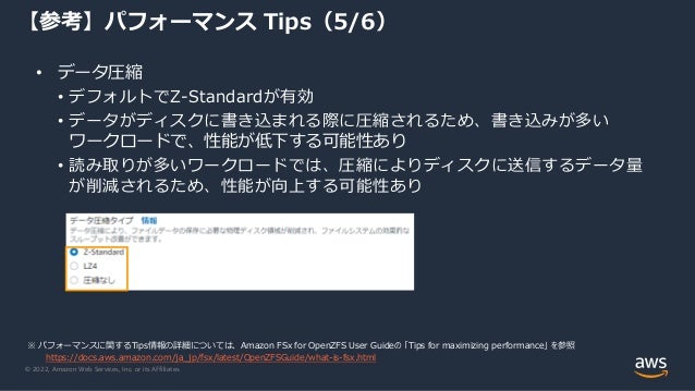 © 2022, Amazon Web Services, Inc. or its Affiliates.
• データ圧縮
• デフォルトでZ-Standardが有効
• データがディスクに書き込まれる際に圧縮されるため、書き込みが多い
ワークロードで、性能が低下する可能性あり
• 読み取りが多いワークロードでは、圧縮によりディスクに送信するデータ量
が削減されるため、性能が向上する可能性あり
【参考】パフォーマンス Tips（5/6）
※ パフォーマンスに関するTips情報の詳細については、Amazon FSx for OpenZFS User Guideの 「Tips for maximizing performance」 を参照
https://docs.aws.amazon.com/ja_jp/fsx/latest/OpenZFSGuide/what-is-fsx.html
 