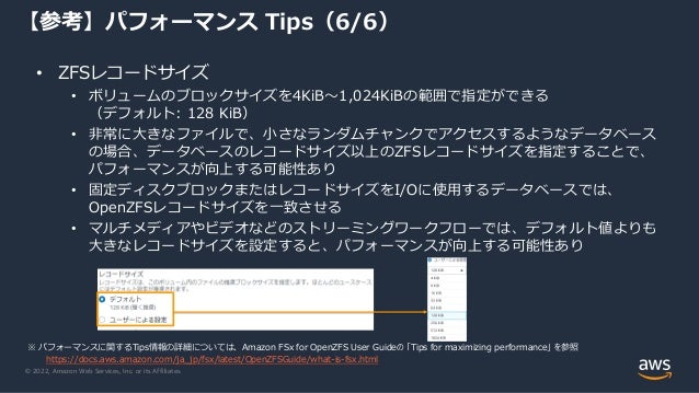© 2022, Amazon Web Services, Inc. or its Affiliates.
• ZFSレコードサイズ
• ボリュームのブロックサイズを4KiB～1,024KiBの範囲で指定ができる
（デフォルト: 128 KiB）
• 非常に大きなファイルで、小さなランダムチャンクでアクセスするようなデータベース
の場合、データベースのレコードサイズ以上のZFSレコードサイズを指定することで、
パフォーマンスが向上する可能性あり
• 固定ディスクブロックまたはレコードサイズをI/Oに使用するデータベースでは、
OpenZFSレコードサイズを一致させる
• マルチメディアやビデオなどのストリーミングワークフローでは、デフォルト値よりも
大きなレコードサイズを設定すると、パフォーマンスが向上する可能性あり
【参考】パフォーマンス Tips（6/6）
※ パフォーマンスに関するTips情報の詳細については、Amazon FSx for OpenZFS User Guideの 「Tips for maximizing performance」 を参照
https://docs.aws.amazon.com/ja_jp/fsx/latest/OpenZFSGuide/what-is-fsx.html
 