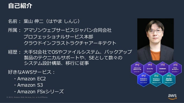 © 2022, Amazon Web Services, Inc. or its Affiliates.
名前： 葉山 伸二（はやま しんじ）
所属： アマゾンウェブサービスジャパン合同会社
プロフェッショナルサービス本部
クラウドインフラストラクチャアーキテクト
経歴： 大手SI会社でOSやファイルシステム、バックアップ
製品のテクニカルサポートや、SEとして数々の
システム設計構築、移行に従事
好きなAWSサービス：
・Amazon EC2
・Amazon S3
・Amazon FSxシリーズ
自己紹介
 