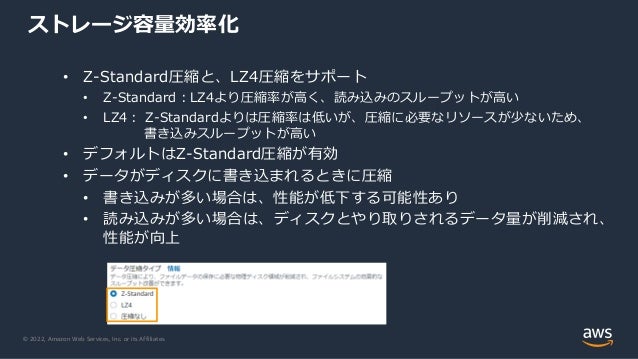 © 2022, Amazon Web Services, Inc. or its Affiliates.
• Z-Standard圧縮と、LZ4圧縮をサポート
• Z-Standard：LZ4より圧縮率が高く、読み込みのスループットが高い
• LZ4： Z-Standardよりは圧縮率は低いが、圧縮に必要なリソースが少ないため、
書き込みスループットが高い
• デフォルトはZ-Standard圧縮が有効
• データがディスクに書き込まれるときに圧縮
• 書き込みが多い場合は、性能が低下する可能性あり
• 読み込みが多い場合は、ディスクとやり取りされるデータ量が削減され、
性能が向上
ストレージ容量効率化
 