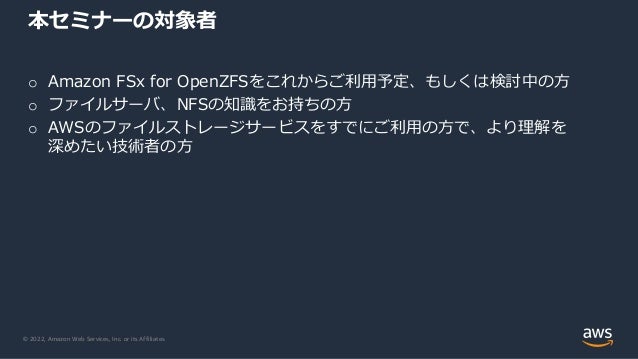 © 2022, Amazon Web Services, Inc. or its Affiliates.
o Amazon FSx for OpenZFSをこれからご利用予定、もしくは検討中の方
o ファイルサーバ、NFSの知識をお持ちの方
o AWSのファイルストレージサービスをすでにご利用の方で、より理解を
深めたい技術者の方
本セミナーの対象者
 