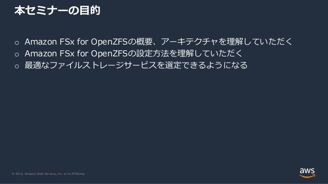 © 2022, Amazon Web Services, Inc. or its Affiliates.
o Amazon FSx for OpenZFSの概要、アーキテクチャを理解していただく
o Amazon FSx for OpenZFSの設定方法を理解していただく
o 最適なファイルストレージサービスを選定できるようになる
本セミナーの目的
 