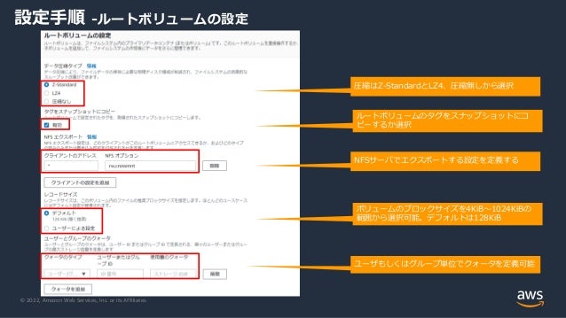 © 2022, Amazon Web Services, Inc. or its Affiliates.
設定手順 -ルートボリュームの設定
NFSサーバでエクスポートする設定を定義する
ユーザもしくはグループ単位でクォータを定義可能
圧縮はZ-StandardとLZ4、圧縮無しから選択
ルートボリュームのタグをスナップショットにコ
ピーするか選択
ボリュームのブロックサイズを4KiB～1024KiBの
範囲から選択可能。デフォルトは128KiB
 
