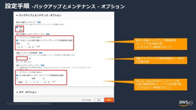© 2022, Amazon Web Services, Inc. or its Affiliates.
設定手順 -バックアップとメンテナンス - オプション
FSx for OpenZFSのメンテナンス用
の週次開始時刻ウィンドウを定義可能
（UTCなので-9時間すること）
毎日の自動バックアップ開始時刻
ウィンドウを定義可能
（UTCなので-9時間すること）
自動バックアップの保持期限を1～90日
で定義可能
 