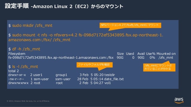© 2022, Amazon Web Services, Inc. or its Affiliates.
設定手順 -Amazon Linux 2（EC2）からのマウント
$ sudo mkdir /zfs_mnt
$ sudo mount -t nfs -o nfsvers=4.2 fs-098d7172ef5343895.fsx.ap-northeast-1.
amazonaws.com:/fsx/ /zfs_mnt
$ df -h /zfs_mnt
Filesystem Size Used Avail Use% Mounted on
fs-098d7172ef5343895.fsx.ap-northeast-1.amazonaws.com:/fsx 90G 0 90G 0% /zfs_mnt
$ ls -l /zfs_mnt
total 2
drwxr-xr-x 2 user1 group1 3 Feb 5 05:20 testdir
-rw-r--r-- 1 ssm-user ssm-user 28 Feb 5 05:14 date_file.txt
drwxrwxrwx 2 root root 2 Feb 5 04:27 vol1
NFSバージョン4.2で/fsxを/zfs_mntにマウント
/zfs_mntにマウントさ
れていることが分かる
ファイルやフォルダを確認
 