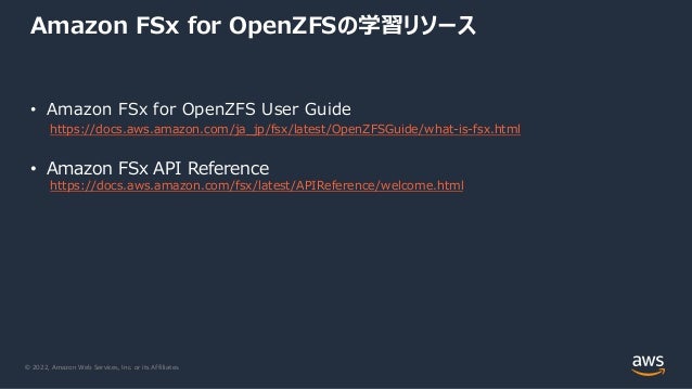 © 2022, Amazon Web Services, Inc. or its Affiliates.
Amazon FSx for OpenZFSの学習リソース
• Amazon FSx for OpenZFS User Guide
https://docs.aws.amazon.com/ja_jp/fsx/latest/OpenZFSGuide/what-is-fsx.html
• Amazon FSx API Reference
https://docs.aws.amazon.com/fsx/latest/APIReference/welcome.html
 