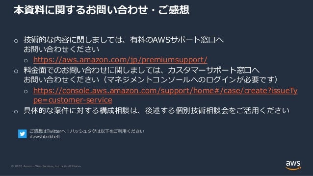 © 2022, Amazon Web Services, Inc. or its Affiliates.
o 技術的な内容に関しましては、有料のAWSサポート窓口へ
お問い合わせください
o https://aws.amazon.com/jp/premiumsupport/
o 料金面でのお問い合わせに関しましては、カスタマーサポート窓口へ
お問い合わせください（マネジメントコンソールへのログインが必要です）
o https://console.aws.amazon.com/support/home#/case/create?issueTy
pe=customer-service
o 具体的な案件に対する構成相談は、後述する個別技術相談会をご活用ください
本資料に関するお問い合わせ・ご感想
ご感想はTwitterへ！ハッシュタグは以下をご利用ください
#awsblackbelt
 