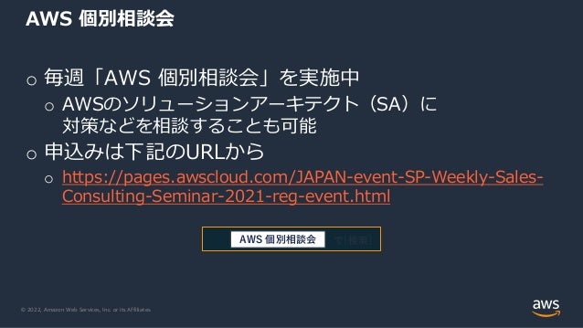 © 2022, Amazon Web Services, Inc. or its Affiliates.
o 毎週「AWS 個別相談会」を実施中
o AWSのソリューションアーキテクト（SA）に
対策などを相談することも可能
o 申込みは下記のURLから
o https://pages.awscloud.com/JAPAN-event-SP-Weekly-Sales-
Consulting-Seminar-2021-reg-event.html
AWS 個別相談会
で[検索]
AWS 個別相談会
 