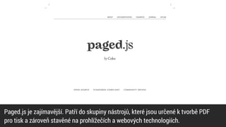Paged.js je zajímavější. Patří do skupiny nástrojů, které jsou určené k tvorbě PDF


pro tisk a zároveň stavěné na prohlížečích a webových technologiích.
 