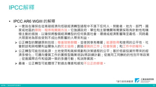 ©ITRI. 工業技術研究院著作
• IPCC AR6 WGIII 的解釋
 一套旨在確保在從高碳經濟向低碳經濟轉型過程中不落下任何人、勞動者、地方、部門、國
家或地區的原則、程序和實踐方法。它強調政府、單位和主管機關等需要採取有針對性和積
極主動的措施，以確保將整個經濟轉型的任何負面社會、環境或經濟影響降至最低，同時最
大限度地為那些受到不成比例影響的人帶來利益。
 公正轉型的關鍵原則包括：尊重弱勢群體，並使其享有尊嚴；能源取得和使用的公平性、社
會對話和與相關利益關係人的民主協商；創造優質的工作；社會保護；和工作中的權利。
 公正轉型可能包括能源、土地使用和氣候規劃和決策過程的公平；基於低碳投資所帶來的經
濟多樣化；可邁向優質工作的實務型職業培訓/再訓練計劃；促進同工同酬的的性別平等政策
；促進國際合作和協調一致的多邊行動；和消除貧困。
 最後，公正轉型可能體現了對過去傷害和感知不公正的修復。
IPCC解釋
*援引趙家緯翻譯
11
 