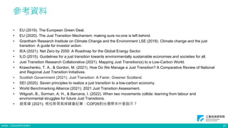 ©ITRI. 工業技術研究院著作
參考資料
• EU (2019). The European Green Deal.
• EU (2020). The Just Transition Mechanism: making sure no-one is left behind.
• Grantham Research Institute on Climate Change and the Environment LSE (2018). Climate change and the just
transition: A guide for investor action.
• IEA (2021). Net Zero by 2050: A Roadmap for the Global Energy Sector.
• ILO (2015). Guidelines for a just transition towards environmentally sustainable economies and societies for all.
• Just Transition Research Collaborative (2021). Mapping Just Transition(s) to a Low-Carbon World.
• Krawchenko, T. A., & Gordon, M. (2021). How Do We Manage a Just Transition? A Comparative Review of National
and Regional Just Transition Initiatives.
• Scottish Government (2021). Just Transition: A Fairer, Greener Scotland.
• SEI (2020). Seven principles to realize a just transition to a low-carbon economy.
• World Benchmarking Alliance (2021). 2021 Just Transition Assessment.
• Wilgosh, B., Sorman, A. H., & Barcena, I. (2022). When two movements collide: learning from labour and
environmental struggles for future Just Transitions.
• 趙家緯 (2021). 格拉斯哥氣候峰會紀事：COP26對台灣帶來什麼啟示？
27
 