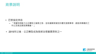 ©ITRI. 工業技術研究院著作
背景說明
• 巴黎協定序言
– 「考量到勞動力公正轉型之當務之急，並依據國家擬定的優先發展事項，創造有尊嚴的工
作以及高品質就業機會。」
• 2015年以後，公正轉型成為氣候治理重要原則之一
3
 